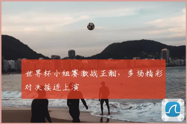 世界杯小组赛激战正酣，多场精彩对决接连上演