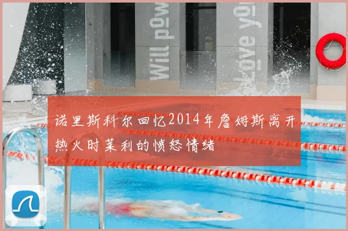 诺里斯科尔回忆2014年詹姆斯离开热火时莱利的愤怒情绪