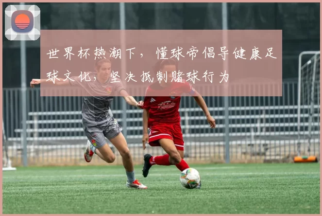 世界杯热潮下,懂球帝倡导健康足球文化,坚决抵制赌球行为