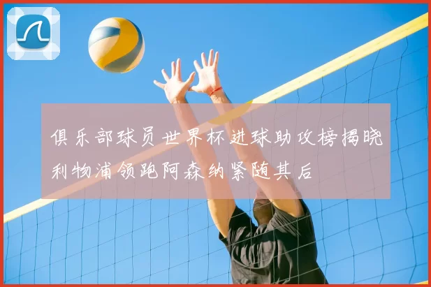 俱乐部球员世界杯进球助攻榜揭晓利物浦领跑阿森纳紧随其后
