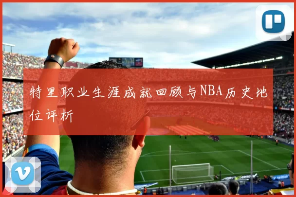 特里职业生涯成就回顾与NBA历史地位评析