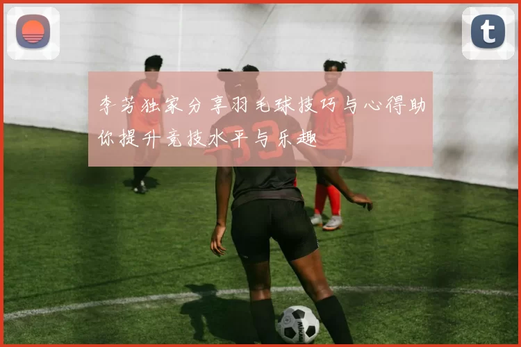 李芳独家分享羽毛球技巧与心得助你提升竞技水平与乐趣