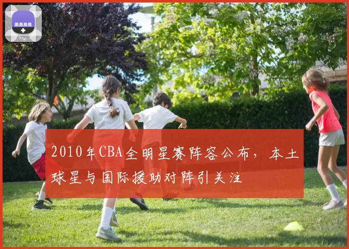 2010年CBA全明星赛阵容公布,本土球星与国际援助对阵引关注