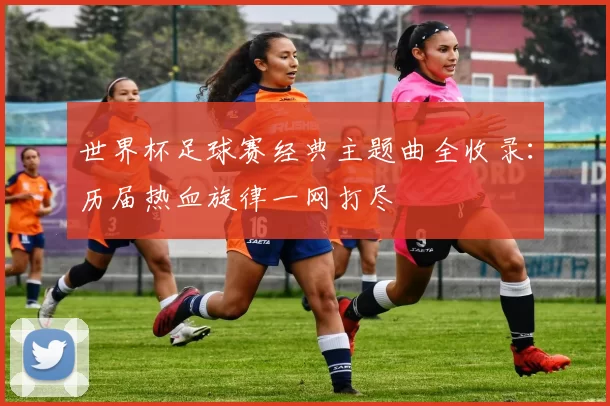 世界杯足球赛经典主题曲全收录：历届热血旋律一网打尽
