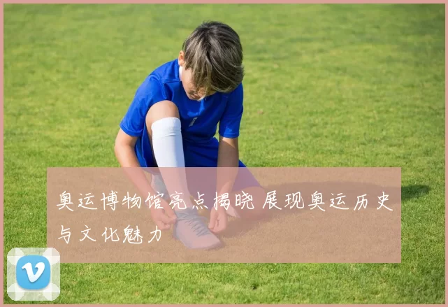 奥运博物馆亮点揭晓 展现奥运历史与文化魅力