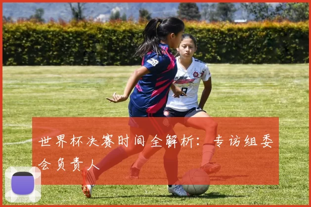 世界杯决赛时间全解析：专访组委会负责人