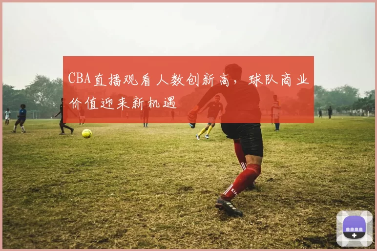 CBA直播观看人数创新高,球队商业价值迎来新机遇