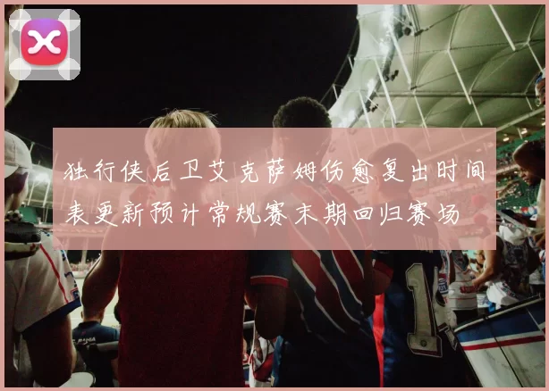 独行侠后卫艾克萨姆伤愈复出时间表更新预计常规赛末期回归赛场
