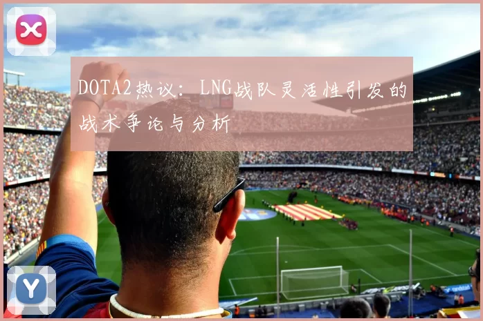 DOTA2热议：LNG战队灵活性引发的战术争论与分析