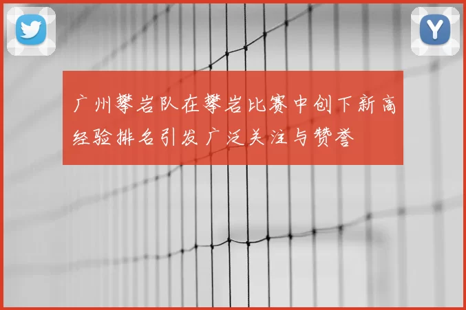 广州攀岩队在攀岩比赛中创下新高经验排名引发广泛关注与赞誉