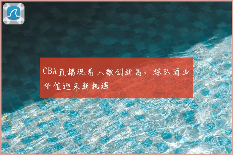 CBA直播观看人数创新高，球队商业价值迎来新机遇