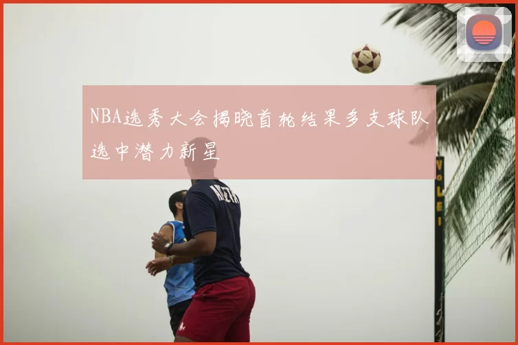 NBA选秀大会揭晓首轮结果多支球队选中潜力新星