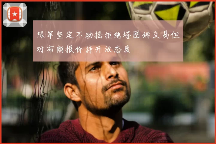 绿军坚定不动摇拒绝塔图姆交易但对布朗报价持开放态度