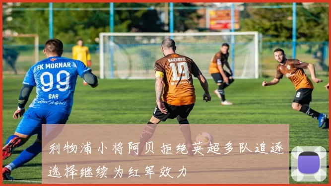 利物浦小将阿贝拒绝英超多队追逐选择继续为红军效力