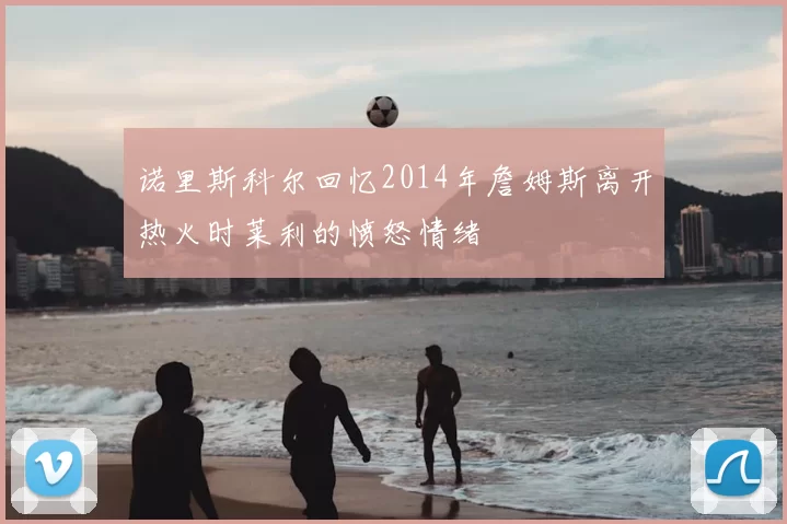 诺里斯科尔回忆2014年詹姆斯离开热火时莱利的愤怒情绪