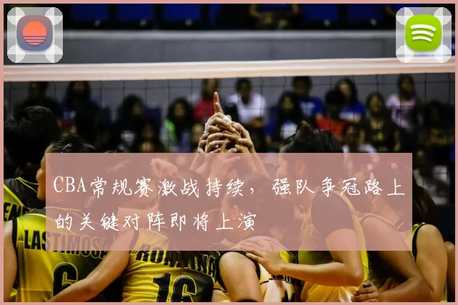 CBA常规赛激战持续，强队争冠路上的关键对阵即将上演