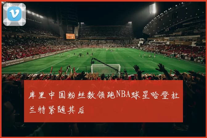 库里中国粉丝数领跑NBA球星哈登杜兰特紧随其后