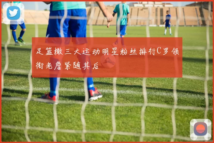 足篮橄三大运动明星粉丝排行C罗领衔老詹紧随其后