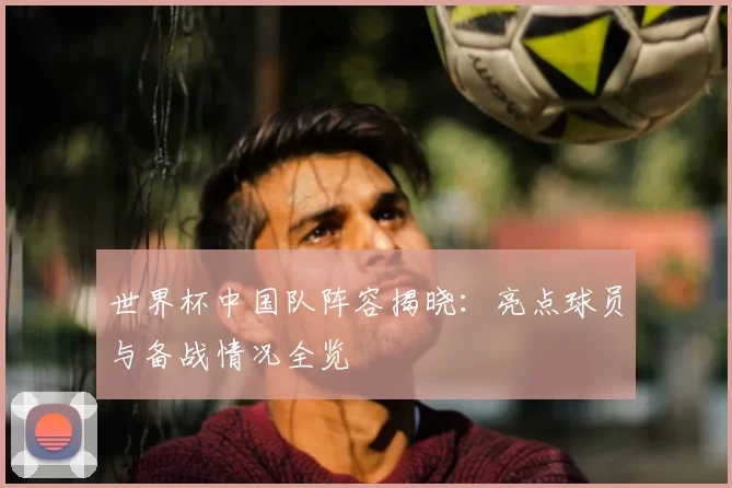 世界杯中国队阵容揭晓:亮点球员与备战情况全览