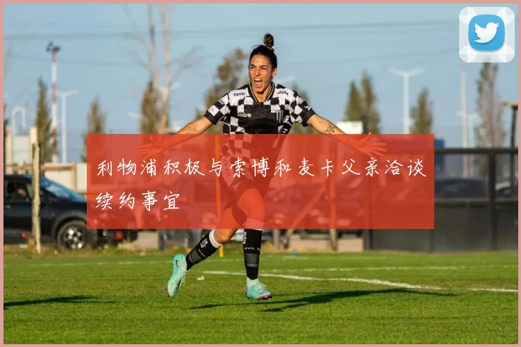 利物浦积极与索博和麦卡父亲洽谈续约事宜