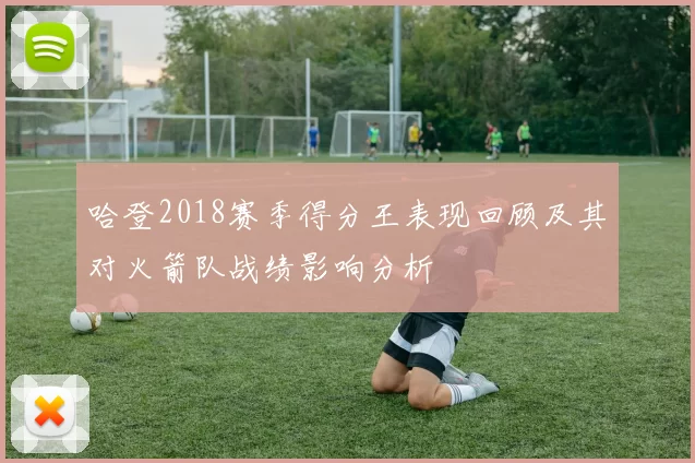 哈登2018赛季得分王表现回顾及其对火箭队战绩影响分析