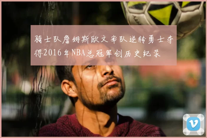 骑士队詹姆斯欧文率队逆转勇士夺得2016年NBA总冠军创历史纪录