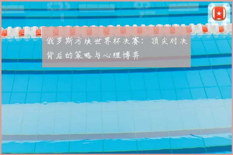 俄罗斯方块世界杯决赛：顶尖对决背后的策略与心理博弈