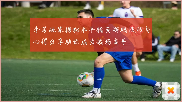 李芳独家揭秘和平精英游戏技巧与心得分享助你成为战场高手