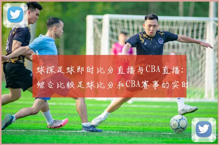 球探足球即时比分直播与CBA直播:综合比较足球比分和CBA赛事的实时更新