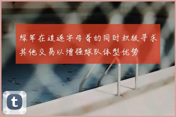 绿军在追逐字母哥的同时积极寻求其他交易以增强球队体型优势