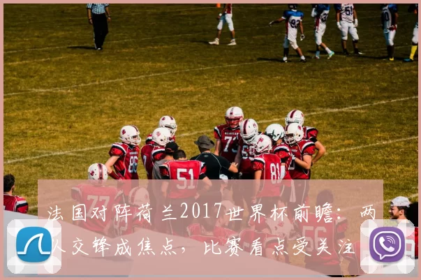 法国对阵荷兰2017世界杯前瞻:两队交锋成焦点,比赛看点受关注