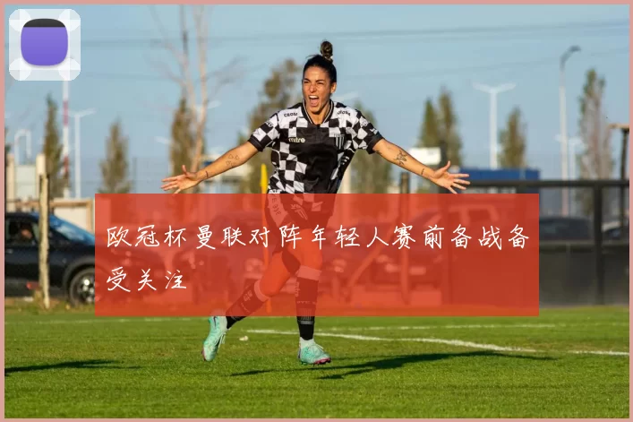 欧冠杯曼联对阵年轻人赛前备战备受关注
