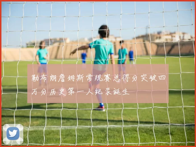 勒布朗詹姆斯常规赛总得分突破四万分历史第一人纪录诞生
