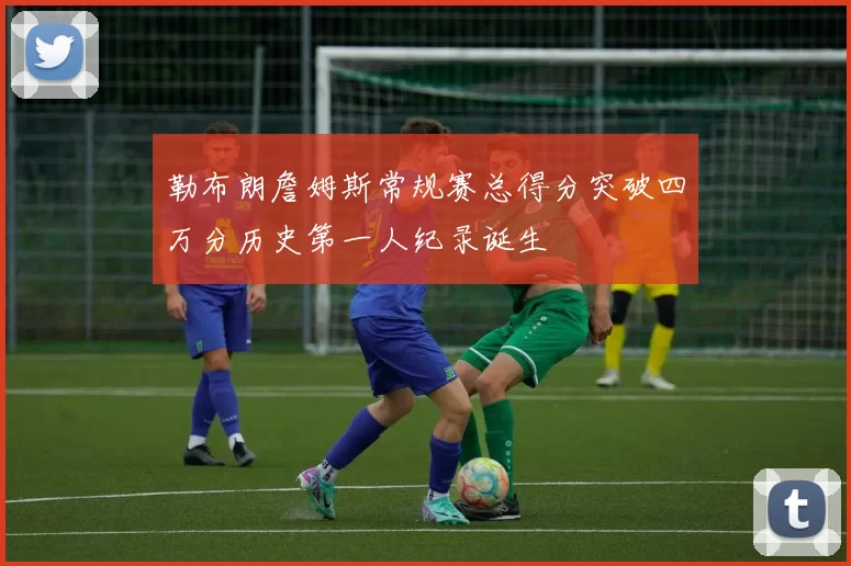 勒布朗詹姆斯常规赛总得分突破四万分历史第一人纪录诞生