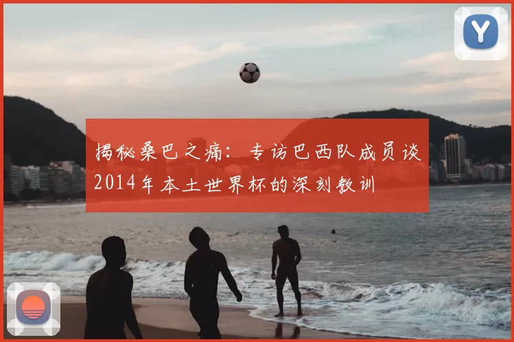 揭秘桑巴之痛:专访巴西队成员谈2014年本土世界杯的深刻教训