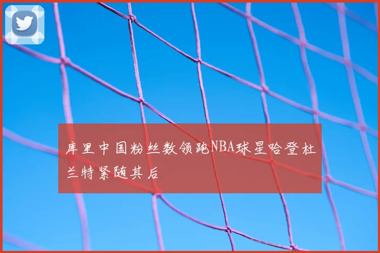 库里中国粉丝数领跑NBA球星哈登杜兰特紧随其后