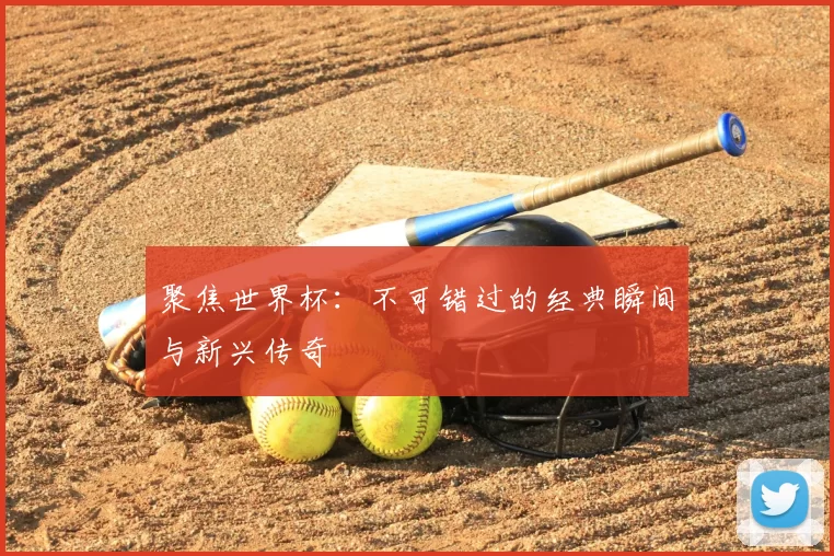 聚焦世界杯:不可错过的经典瞬间与新兴传奇
