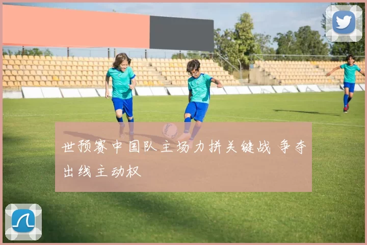世预赛中国队主场力拼关键战 争夺出线主动权