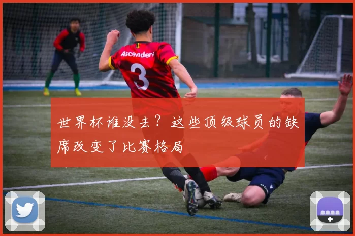 世界杯谁没去？这些顶级球员的缺席改变了比赛格局