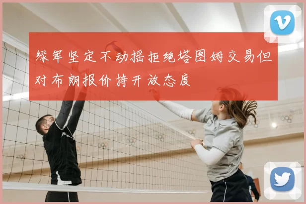 绿军坚定不动摇拒绝塔图姆交易但对布朗报价持开放态度