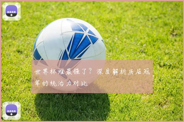 世界杯谁最强了?深度解析历届冠军的统治力对比