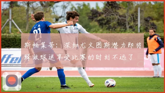 斯帕莱蒂：深知尤文图斯潜力即将释放球迷享受比赛的时刻不远了